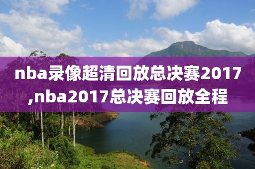 nba录像超清回放总决赛2017,nba2017总决赛回放全程