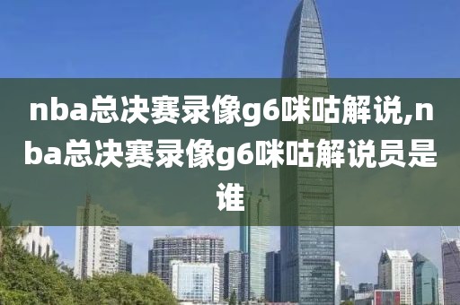 nba总决赛录像g6咪咕解说,nba总决赛录像g6咪咕解说员是谁