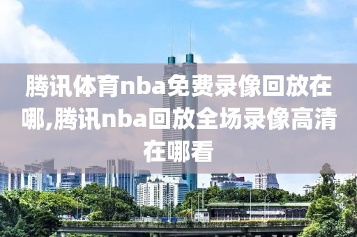 腾讯体育nba免费录像回放在哪,腾讯nba回放全场录像高清在哪看