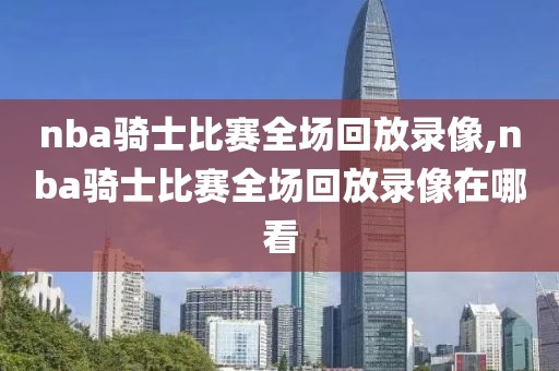 nba骑士比赛全场回放录像,nba骑士比赛全场回放录像在哪看