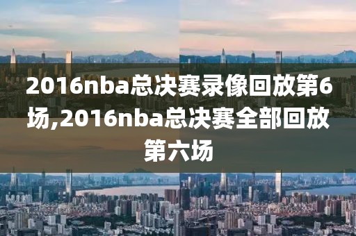 2016nba总决赛录像回放第6场,2016nba总决赛全部回放第六场