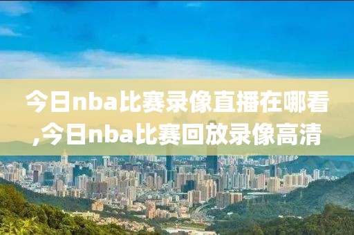 今日nba比赛录像直播在哪看,今日nba比赛回放录像高清