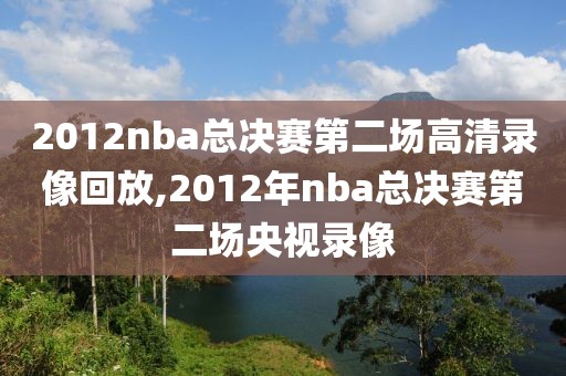 2012nba总决赛第二场高清录像回放,2012年nba总决赛第二场央视录像