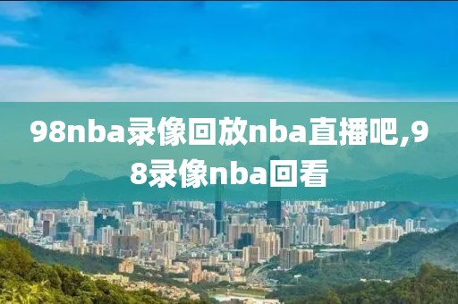 98nba录像回放nba直播吧,98录像nba回看
