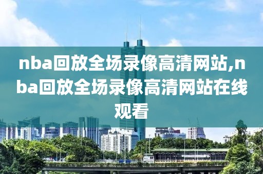 nba回放全场录像高清网站,nba回放全场录像高清网站在线观看