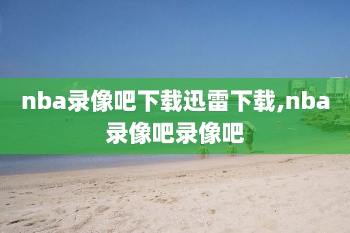 nba录像吧下载迅雷下载,nba录像吧录像吧