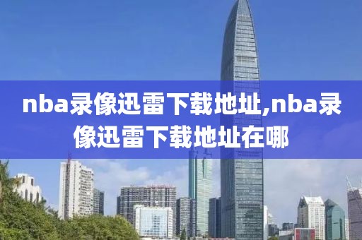 nba录像迅雷下载地址,nba录像迅雷下载地址在哪